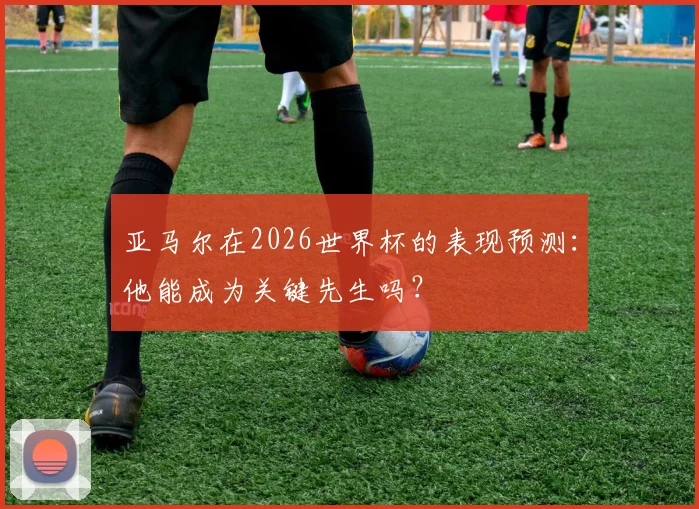 亚马尔在2026世界杯的表现预测：他能成为关键先生吗？