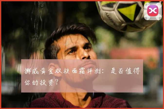 挪威黄金双核面霜评测：是否值得你的投资？