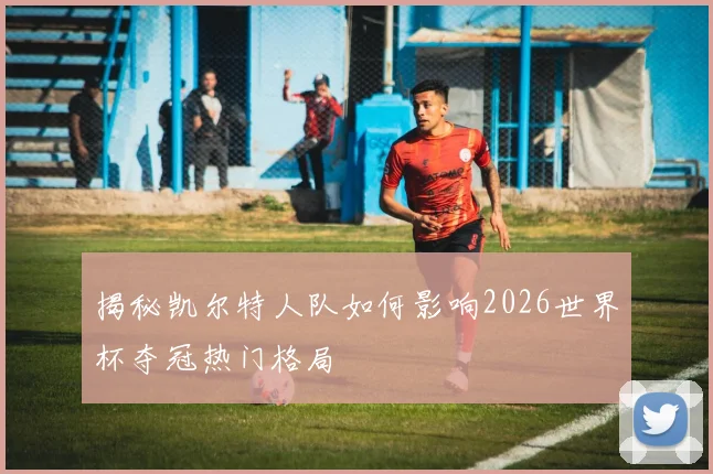 揭秘凯尔特人队如何影响2026世界杯夺冠热门格局