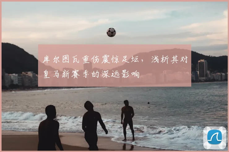 库尔图瓦重伤震惊足坛，浅析其对皇马新赛季的深远影响