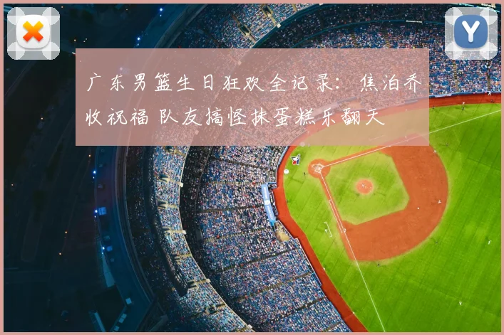 广东男篮生日狂欢全记录：焦泊乔收祝福 队友搞怪抹蛋糕乐翻天