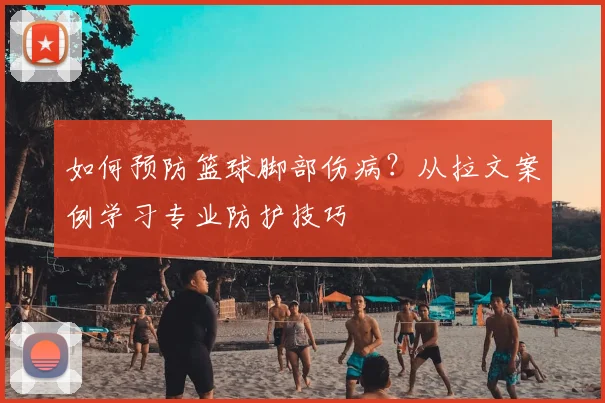 如何预防篮球脚部伤病？从拉文案例学习专业防护技巧