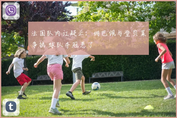 法国队内讧疑云:姆巴佩与登贝莱争执 球队夺冠悬了
