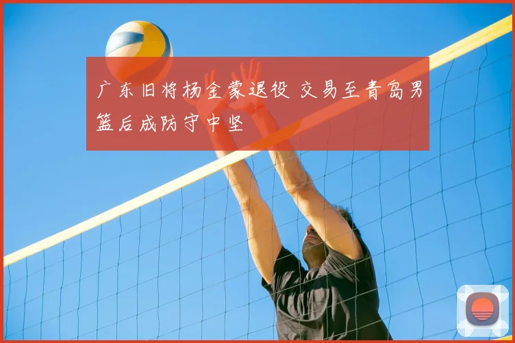 广东旧将杨金蒙退役 交易至青岛男篮后成防守中坚