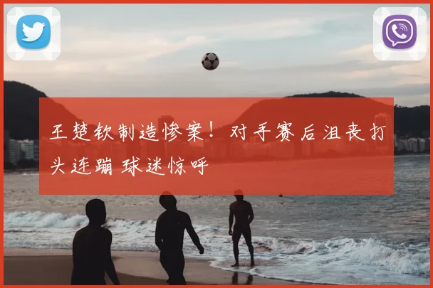 王楚钦制造惨案！对手赛后沮丧打头连蹦 球迷惊呼