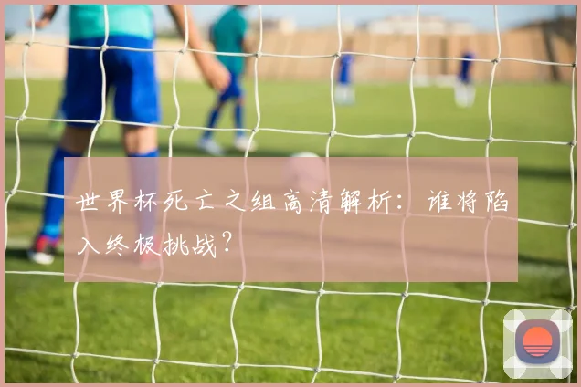 世界杯死亡之组高清解析：谁将陷入终极挑战？