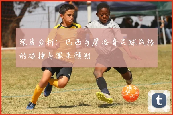 深度分析：巴西与摩洛哥足球风格的碰撞与赛果预测