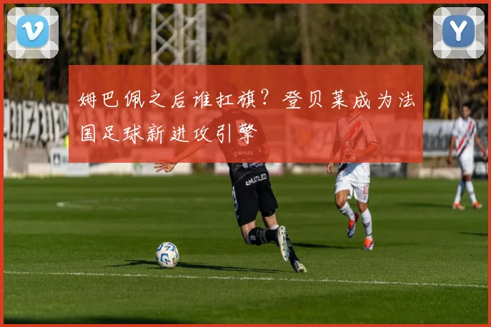姆巴佩之后谁扛旗？登贝莱成为法国足球新进攻引擎