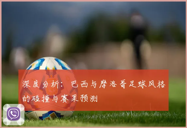 深度分析：巴西与摩洛哥足球风格的碰撞与赛果预测