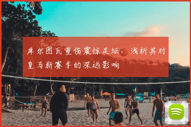 库尔图瓦重伤震惊足坛，浅析其对皇马新赛季的深远影响