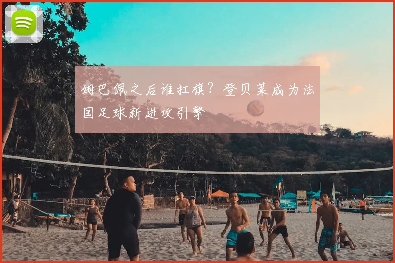 姆巴佩之后谁扛旗？登贝莱成为法国足球新进攻引擎