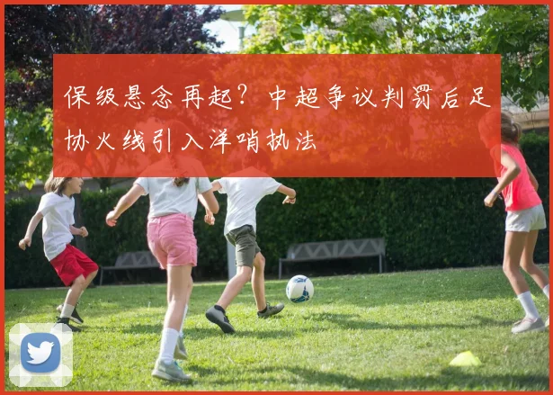 保级悬念再起？中超争议判罚后足协火线引入洋哨执法