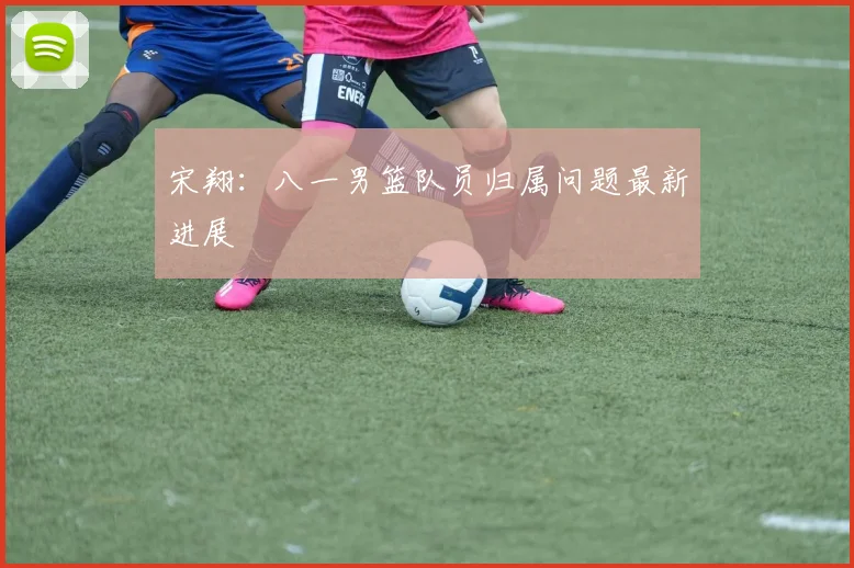 宋翔：八一男篮队员归属问题最新进展