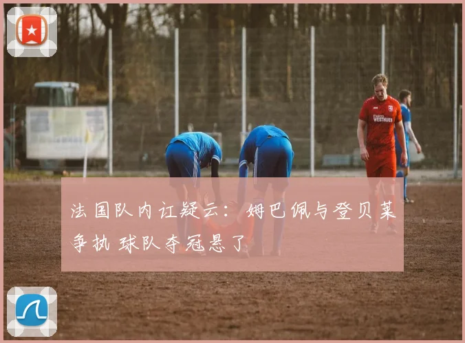 法国队内讧疑云:姆巴佩与登贝莱争执 球队夺冠悬了