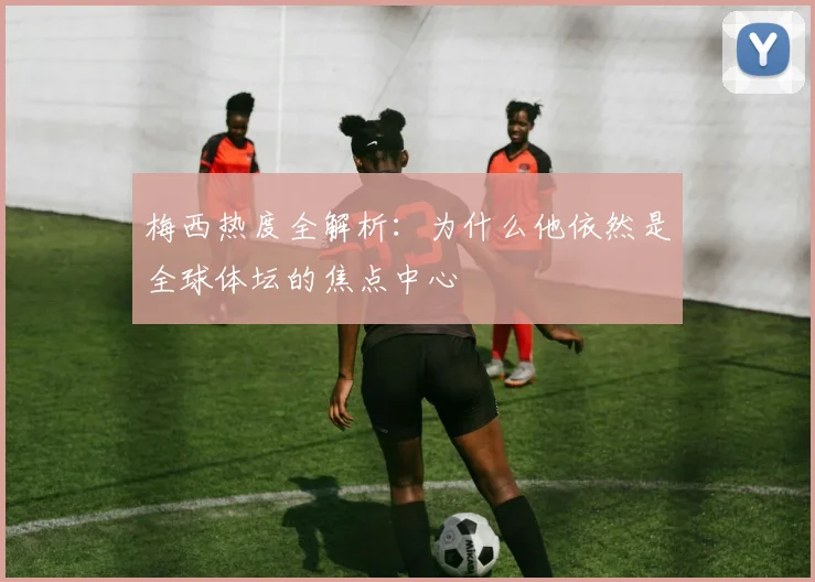 梅西热度全解析：为什么他依然是全球体坛的焦点中心
