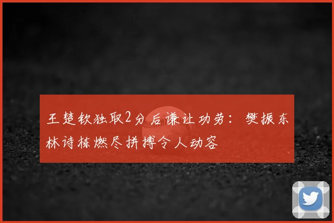王楚钦独取2分后谦让功劳：樊振东林诗栋燃尽拼搏令人动容