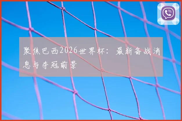 聚焦巴西2026世界杯：最新备战消息与夺冠前景